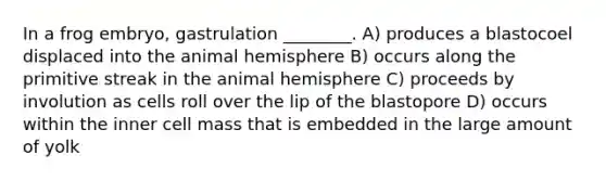 In a frog embryo, gastrulation ________. A) produces a blastocoel displaced into the animal hemisphere B) occurs along the primitive streak in the animal hemisphere C) proceeds by involution as cells roll over the lip of the blastopore D) occurs within the inner cell mass that is embedded in the large amount of yolk