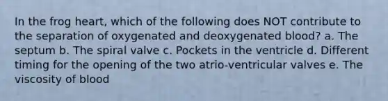 In the frog heart, which of the following does NOT contribute to the separation of oxygenated and deoxygenated blood? a. The septum b. The spiral valve c. Pockets in the ventricle d. Different timing for the opening of the two atrio-ventricular valves e. The viscosity of blood