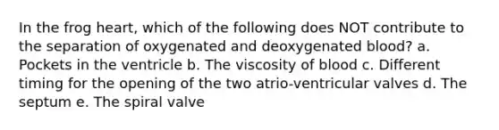 In the frog heart, which of the following does NOT contribute to the separation of oxygenated and deoxygenated blood? a. Pockets in the ventricle b. The viscosity of blood c. Different timing for the opening of the two atrio-ventricular valves d. The septum e. The spiral valve