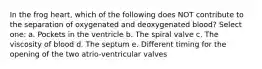 In the frog heart, which of the following does NOT contribute to the separation of oxygenated and deoxygenated blood? Select one: a. Pockets in the ventricle b. The spiral valve c. The viscosity of blood d. The septum e. Different timing for the opening of the two atrio-ventricular valves