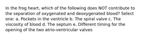 In the frog heart, which of the following does NOT contribute to the separation of oxygenated and deoxygenated blood? Select one: a. Pockets in the ventricle b. The spiral valve c. The viscosity of blood d. The septum e. Different timing for the opening of the two atrio-ventricular valves