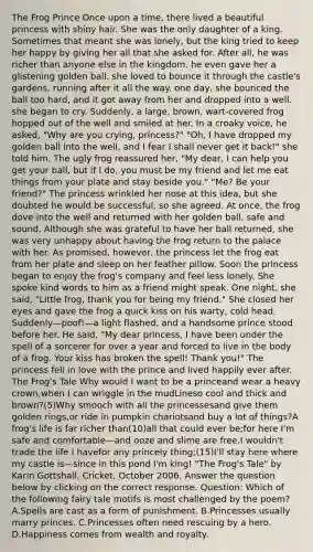 The Frog Prince Once upon a time, there lived a beautiful princess with shiny hair. She was the only daughter of a king. Sometimes that meant she was lonely, but the king tried to keep her happy by giving her all that she asked for. After all, he was richer than anyone else in the kingdom. he even gave her a glistening golden ball. she loved to bounce it through the castle's gardens, running after it all the way. one day, she bounced the ball too hard, and it got away from her and dropped into a well. she began to cry. Suddenly, a large, brown, wart-covered frog hopped out of the well and smiled at her. In a croaky voice, he asked, "Why are you crying, princess?" "Oh, I have dropped my golden ball into the well, and I fear I shall never get it back!" she told him. The ugly frog reassured her, "My dear, I can help you get your ball, but if I do, you must be my friend and let me eat things from your plate and stay beside you." "Me? Be your friend?" The princess wrinkled her nose at this idea, but she doubted he would be successful, so she agreed. At once, the frog dove into the well and returned with her golden ball, safe and sound. Although she was grateful to have her ball returned, she was very unhappy about having the frog return to the palace with her. As promised, however, the princess let the frog eat from her plate and sleep on her feather pillow. Soon the princess began to enjoy the frog's company and feel less lonely. She spoke kind words to him as a friend might speak. One night, she said, "Little frog, thank you for being my friend." She closed her eyes and gave the frog a quick kiss on his warty, cold head. Suddenly—poof!—a light flashed, and a handsome prince stood before her. He said, "My dear princess, I have been under the spell of a sorcerer for over a year and forced to live in the body of a frog. Your kiss has broken the spell! Thank you!" The princess fell in love with the prince and lived happily ever after. The Frog's Tale Why would I want to be a princeand wear a heavy crown,when I can wriggle in the mudLineso cool and thick and brown?(5)Why smooch with all the princessesand give them golden rings,or ride in pumpkin chariotsand buy a lot of things?A frog's life is far richer than(10)all that could ever be;for here I'm safe and comfortable—and ooze and slime are free.I wouldn't trade the life I havefor any princely thing;(15)I'll stay here where my castle is—since in this pond I'm king! "The Frog's Tale" by Karin Gottshall, Cricket, October 2006. Answer the question below by clicking on the correct response. Question: Which of the following fairy tale motifs is most challenged by the poem? A.Spells are cast as a form of punishment. B.Princesses usually marry princes. C.Princesses often need rescuing by a hero. D.Happiness comes from wealth and royalty.
