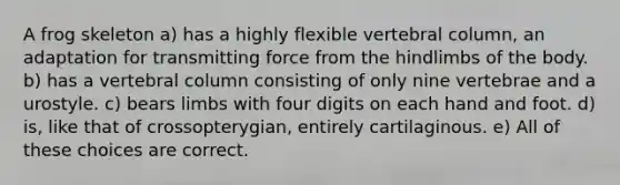 A frog skeleton a) has a highly flexible vertebral column, an adaptation for transmitting force from the hindlimbs of the body. b) has a vertebral column consisting of only nine vertebrae and a urostyle. c) bears limbs with four digits on each hand and foot. d) is, like that of crossopterygian, entirely cartilaginous. e) All of these choices are correct.