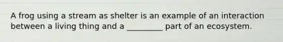 A frog using a stream as shelter is an example of an interaction between a living thing and a _________ part of an ecosystem.