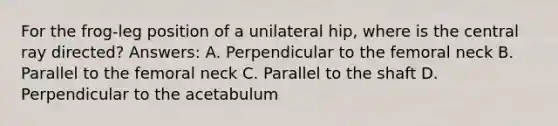 For the frog-leg position of a unilateral hip, where is the central ray directed? Answers: A. Perpendicular to the femoral neck B. Parallel to the femoral neck C. Parallel to the shaft D. Perpendicular to the acetabulum