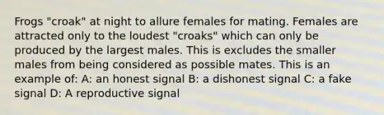 Frogs "croak" at night to allure females for mating. Females are attracted only to the loudest "croaks" which can only be produced by the largest males. This is excludes the smaller males from being considered as possible mates. This is an example of: A: an honest signal B: a dishonest signal C: a fake signal D: A reproductive signal