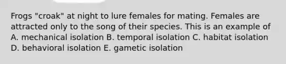 Frogs "croak" at night to lure females for mating. Females are attracted only to the song of their species. This is an example of A. mechanical isolation B. temporal isolation C. habitat isolation D. behavioral isolation E. gametic isolation