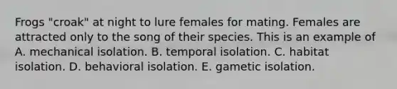 Frogs "croak" at night to lure females for mating. Females are attracted only to the song of their species. This is an example of A. mechanical isolation. B. temporal isolation. C. habitat isolation. D. behavioral isolation. E. gametic isolation.