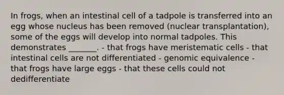 In frogs, when an intestinal cell of a tadpole is transferred into an egg whose nucleus has been removed (nuclear transplantation), some of the eggs will develop into normal tadpoles. This demonstrates _______. - that frogs have meristematic cells - that intestinal cells are not differentiated - genomic equivalence - that frogs have large eggs - that these cells could not dedifferentiate