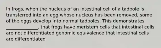 In frogs, when the nucleus of an intestinal cell of a tadpole is transferred into an egg whose nucleus has been removed, some of the eggs develop into normal tadpoles. This demonstrates ______________. that frogs have meristem cells that intestinal cells are not differentiated genomic equivalence that intestinal cells are differentiated