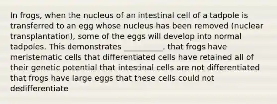 In frogs, when the nucleus of an intestinal cell of a tadpole is transferred to an egg whose nucleus has been removed (nuclear transplantation), some of the eggs will develop into normal tadpoles. This demonstrates __________. that frogs have meristematic cells that differentiated cells have retained all of their genetic potential that intestinal cells are not differentiated that frogs have large eggs that these cells could not dedifferentiate