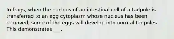 In frogs, when the nucleus of an intestinal cell of a tadpole is transferred to an egg cytoplasm whose nucleus has been removed, some of the eggs will develop into normal tadpoles. This demonstrates ___.