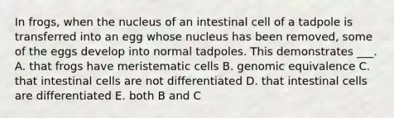 In frogs, when the nucleus of an intestinal cell of a tadpole is transferred into an egg whose nucleus has been removed, some of the eggs develop into normal tadpoles. This demonstrates ___. A. that frogs have meristematic cells B. genomic equivalence C. that intestinal cells are not differentiated D. that intestinal cells are differentiated E. both B and C