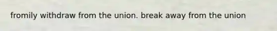 fromily withdraw from the union. break away from the union