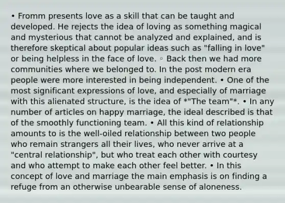 • Fromm presents love as a skill that can be taught and developed. He rejects the idea of loving as something magical and mysterious that cannot be analyzed and explained, and is therefore skeptical about popular ideas such as "falling in love" or being helpless in the face of love. ◦ Back then we had more communities where we belonged to. In the post modern era people were more interested in being independent. • One of the most significant expressions of love, and especially of marriage with this alienated structure, is the idea of *"The team"*. • In any number of articles on happy marriage, the ideal described is that of the smoothly functioning team. • All this kind of relationship amounts to is the well-oiled relationship between two people who remain strangers all their lives, who never arrive at a "central relationship", but who treat each other with courtesy and who attempt to make each other feel better. • In this concept of love and marriage the main emphasis is on finding a refuge from an otherwise unbearable sense of aloneness.