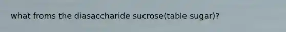 what froms the diasaccharide sucrose(table sugar)?