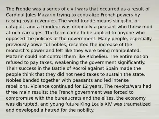 The Fronde was a series of civil wars that occurred as a result of Cardinal Jules Mazarin trying to centralize French powers by raising royal revenues. The word fronde means slingshot or catapult, and a frondeur was originally a peasant who threw mud at rich carriages. The term came to be applied to anyone who opposed the policies of the government. Many people, especially previously powerful nobles, resented the increase of the monarch's power and felt like they were being manipulated. Mazarin could not control them like Richelieu. The entire nation refused to pay taxes, weakening the government significantly. Their success in the Battle of Rocroi against Spain made the people think that they did not need taxes to sustain the state. Nobles banded together with peasants and led intense rebellions. Violence continued for 12 years. The revolts/wars had three main results: the French government was forced to compromise with the bureaucrats and the elites, the economy was disrupted, and young future King Louis XIV was traumatized and developed a hatred for the nobility.