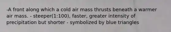 -A front along which a cold air mass thrusts beneath a warmer air mass. - steeper(1:100), faster, greater intensity of precipitation but shorter - symbolized by blue triangles