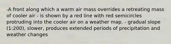 -A front along which a warm air mass overrides a retreating mass of cooler air - is shown by a red line with red semicircles protruding into the cooler air on a weather map. - gradual slope (1:200), slower, produces extended periods of precipitation and weather changes