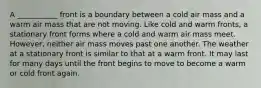 A ___________ front is a boundary between a cold air mass and a warm air mass that are not moving. Like cold and warm fronts, a stationary front forms where a cold and warm air mass meet. However, neither air mass moves past one another. The weather at a stationary front is similar to that at a warm front. It may last for many days until the front begins to move to become a warm or cold front again.