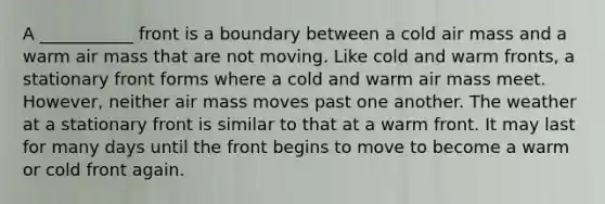 A ___________ front is a boundary between a cold air mass and a warm air mass that are not moving. Like cold and warm fronts, a stationary front forms where a cold and warm air mass meet. However, neither air mass moves past one another. The weather at a stationary front is similar to that at a warm front. It may last for many days until the front begins to move to become a warm or cold front again.