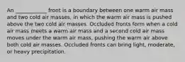 An ____________ front is a boundary between one warm air mass and two cold air masses, in which the warm air mass is pushed above the two cold air masses. Occluded fronts form when a cold air mass meets a warm air mass and a second cold air mass moves under the warm air mass, pushing the warm air above both cold air masses. Occluded fronts can bring light, moderate, or heavy precipitation.