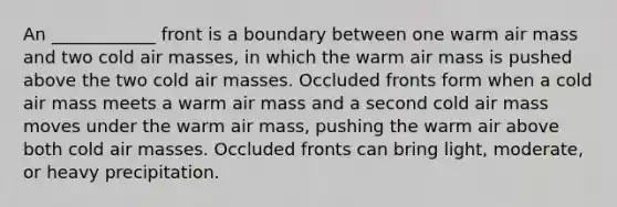 An ____________ front is a boundary between one warm air mass and two cold air masses, in which the warm air mass is pushed above the two cold air masses. Occluded fronts form when a cold air mass meets a warm air mass and a second cold air mass moves under the warm air mass, pushing the warm air above both cold air masses. Occluded fronts can bring light, moderate, or heavy precipitation.