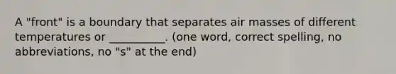 A "front" is a boundary that separates air masses of different temperatures or __________. (one word, correct spelling, no abbreviations, no "s" at the end)