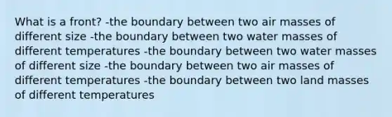 What is a front? -the boundary between two air masses of different size -the boundary between two water masses of different temperatures -the boundary between two water masses of different size -the boundary between two air masses of different temperatures -the boundary between two land masses of different temperatures