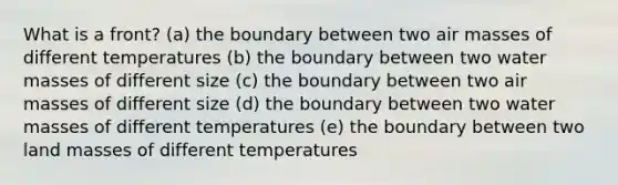 What is a front? (a) the boundary between two <a href='https://www.questionai.com/knowledge/kxxue2ni5z-air-masses' class='anchor-knowledge'>air masses</a> of different temperatures (b) the boundary between two water masses of different size (c) the boundary between two air masses of different size (d) the boundary between two water masses of different temperatures (e) the boundary between two land masses of different temperatures