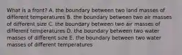 What is a front? A. the boundary between two land masses of different temperatures B. the boundary between two air masses of different size C. the boundary between two air masses of different temperatures D. the boundary between two water masses of different size E. the boundary between two water masses of different temperatures