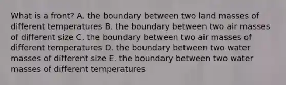 What is a front? A. the boundary between two land masses of different temperatures B. the boundary between two air masses of different size C. the boundary between two air masses of different temperatures D. the boundary between two water masses of different size E. the boundary between two water masses of different temperatures