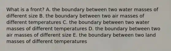 What is a front? A. the boundary between two water masses of different size B. the boundary between two air masses of different temperatures C. the boundary between two water masses of different temperatures D. the boundary between two air masses of different size E. the boundary between two land masses of different temperatures