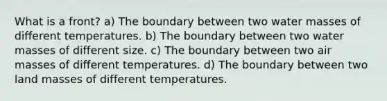 What is a front? a) The boundary between two water masses of different temperatures. b) The boundary between two water masses of different size. c) The boundary between two <a href='https://www.questionai.com/knowledge/kxxue2ni5z-air-masses' class='anchor-knowledge'>air masses</a> of different temperatures. d) The boundary between two land masses of different temperatures.