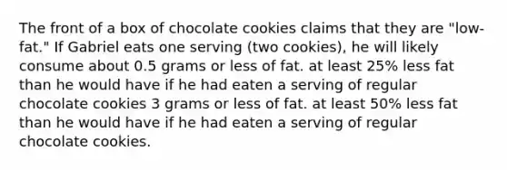 The front of a box of chocolate cookies claims that they are "low-fat." If Gabriel eats one serving (two cookies), he will likely consume about 0.5 grams or less of fat. at least 25% less fat than he would have if he had eaten a serving of regular chocolate cookies 3 grams or less of fat. at least 50% less fat than he would have if he had eaten a serving of regular chocolate cookies.