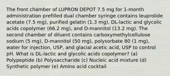 The front chamber of LUPRON DEPOT 7.5 mg for 1-month administration prefilled dual chamber syringe contains leuprolide acetate (7.5 mg), purified gelatin (1.3 mg), DL-lactic and glycolic acids copolymer (66.2 mg), and D-mannitol (13.2 mg). The second chamber of diluent contains carboxymethylcellulose sodium (5 mg), D-mannitol (50 mg), polysorbate 80 (1 mg), water for injection, USP, and glacial acetic acid, USP to control pH. What is DL-lactic and glycolic acids copolymer? (a) Polypeptide (b) Polysaccharide (c) Nucleic acid mixture (d) Synthetic polymer (e) Amino acid cocktail