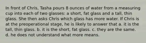 In front of Chris, Tasha pours 8 ounces of water from a measuring cup into each of two glasses: a short, fat glass and a tall, thin glass. She then asks Chris which glass has more water. If Chris is at the preoperational stage, he is likely to answer that a. it is the tall, thin glass. b. it is the short, fat glass. c. they are the same. d. he does not understand what more means.