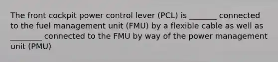 The front cockpit power control lever (PCL) is _______ connected to the fuel management unit (FMU) by a flexible cable as well as ________ connected to the FMU by way of the power management unit (PMU)