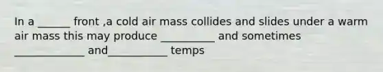 In a ______ front ,a cold air mass collides and slides under a warm air mass this may produce __________ and sometimes _____________ and___________ temps