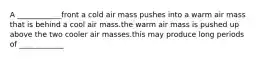 A ____________front a cold air mass pushes into a warm air mass that is behind a cool air mass.the warm air mass is pushed up above the two cooler air masses.this may produce long periods of ____________