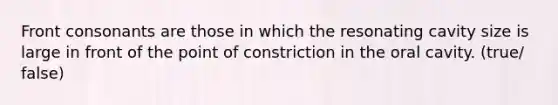 Front consonants are those in which the resonating cavity size is large in front of the point of constriction in the oral cavity. (true/ false)