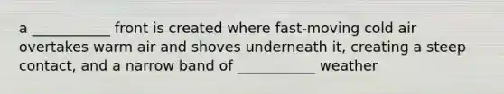 a ___________ front is created where fast-moving cold air overtakes warm air and shoves underneath it, creating a steep contact, and a narrow band of ___________ weather