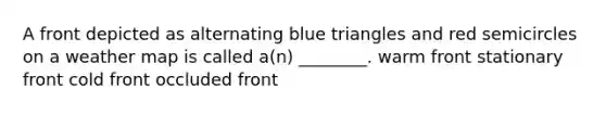 A front depicted as alternating blue triangles and red semicircles on a weather map is called a(n) ________. warm front stationary front cold front occluded front