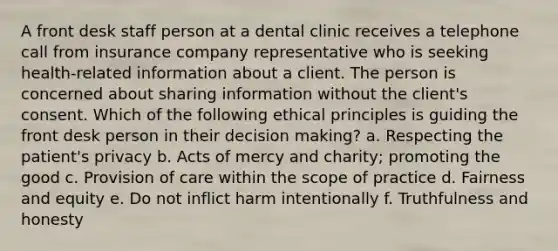 A front desk staff person at a dental clinic receives a telephone call from insurance company representative who is seeking health-related information about a client. The person is concerned about sharing information without the client's consent. Which of the following ethical principles is guiding the front desk person in their decision making? a. Respecting the patient's privacy b. Acts of mercy and charity; promoting the good c. Provision of care within the scope of practice d. Fairness and equity e. Do not inflict harm intentionally f. Truthfulness and honesty