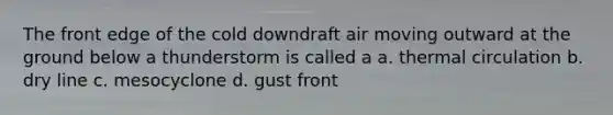 The front edge of the cold downdraft air moving outward at the ground below a thunderstorm is called a a. thermal circulation b. dry line c. mesocyclone d. gust front