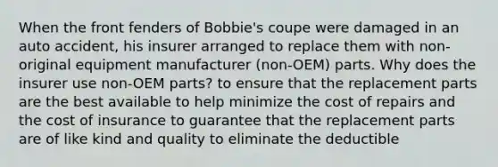 When the front fenders of Bobbie's coupe were damaged in an auto accident, his insurer arranged to replace them with non-original equipment manufacturer (non-OEM) parts. Why does the insurer use non-OEM parts? to ensure that the replacement parts are the best available to help minimize the cost of repairs and the cost of insurance to guarantee that the replacement parts are of like kind and quality to eliminate the deductible