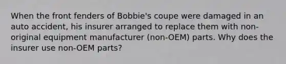 When the front fenders of Bobbie's coupe were damaged in an auto accident, his insurer arranged to replace them with non-original equipment manufacturer (non-OEM) parts. Why does the insurer use non-OEM parts?