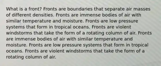 What is a front? Fronts are boundaries that separate air masses of different densities. Fronts are immense bodies of air with similar temperature and moisture. Fronts are low pressure systems that form in tropical oceans. Fronts are violent windstorms that take the form of a rotating column of air. Fronts are immense bodies of air with similar temperature and moisture. Fronts are low pressure systems that form in tropical oceans. Fronts are violent windstorms that take the form of a rotating column of air.