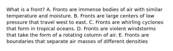 What is a front? A. Fronts are immense bodies of air with similar temperature and moisture. B. Fronts are large centers of low pressure that travel west to east. C. Fronts are whirling cyclones that form in tropical oceans. D. Fronts are violent windstorms that take the form of a rotating column of air. E. Fronts are boundaries that separate air masses of different densities