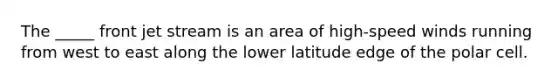 The _____ front jet stream is an area of high-speed winds running from west to east along the lower latitude edge of the polar cell.